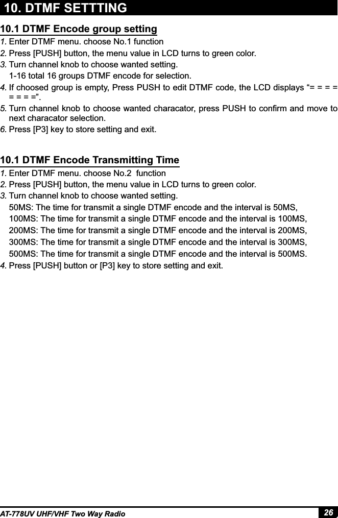 26AT-778UV UHF/VHF Two Way Radio1. Enter DTMF menu. choose No.1 function2. Press [PUSH] button, the menu value in LCD turns to green color.3. Turn channel knob to choose wanted setting.1-16 total 16 groups DTMF encode for selection.4. If choosed group is empty, Press PUSH to edit DTMF code, the LCD displays “= = = = = = = =”.5. 7XUQFKDQQHONQREWRFKRRVHZDQWHGFKDUDFDWRUSUHVV386+WRFRQ¿UPDQGPRYHWRnext characator selection.6. 3UHVV&gt;3@NH\WRVWRUHVHWWLQJDQGH[LW1. Enter DTMF menu. choose No.2  function2. Press [PUSH] button, the menu value in LCD turns to green color.3. Turn channel knob to choose wanted setting.50MS: The time for transmit a single DTMF encode and the interval is 50MS,100MS: The time for transmit a single DTMF encode and the interval is 100MS,200MS: The time for transmit a single DTMF encode and the interval is 200MS,067KHWLPHIRUWUDQVPLWDVLQJOH&apos;70)HQFRGHDQGWKHLQWHUYDOLV06500MS: The time for transmit a single DTMF encode and the interval is 500MS.4. 3UHVV&gt;386+@EXWWRQRU&gt;3@NH\WRVWRUHVHWWLQJDQGH[LW10.1 DTMF Encode group setting10.1 DTMF Encode Transmitting Time10. DTMF SETTTING