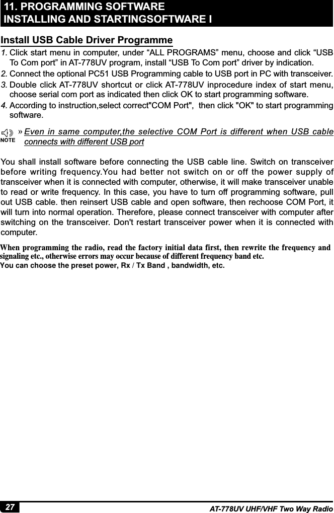 27 AT-778UV UHF/VHF Two Way Radio11. PROGRAMMING SOFTWARE INSTALLING AND STARTINGSOFTWARE I1. Click start menu in computer, under “ALL PROGRAMS” menu, choose and click “USB To Com port” in AT-778UV program, install “USB To Com port” driver by indication.2. Connect the optional PC51 USB Programming cable to USB port in PC with transceiver.3. Double click AT-778UV shortcut or click AT-778UV inprocedure  index of start menu, choose serial com port as indicated then click OK to start programming software.4. $FFRUGLQJWRLQVWUXFWLRQVHOHFWFRUUHFW&amp;203RUWWKHQFOLFN2.WRVWDUWSURJUDPPLQJsoftware.You  shall install  software before  connecting  the  USB cable line. Switch on transceiver before writing frequency.You had better not switch on  or off the power supply of transceiver when it is connected with computer, otherwise, it will make transceiver unable to read or write  frequency. In this  case, you have to turn off programming software, pull out USB cable. then reinsert USB cable and open software, then rechoose COM Port, it will turn into normal operation. Therefore, please connect transceiver with computer after switching on the  transceiver. Don&apos;t restart  transceiver  power when  it  is connected with computer.Install USB Cable Driver Programme »(YHQ LQ VDPH FRPSXWHUWKH VHOHFWLYH &amp;20 3RUW LV GLIIHUHQW ZKHQ 86% FDEOHconnects with different USB port8IFOQSPHSBNNJOHUIFSBEJPSFBEUIFGBDUPSZJOJUJBMEBUBGJSTUUIFOSFXSJUF UIFGSFRVFODZ BOETJHOBMJOHFUDPUIFSXJTFFSSPSTNBZPDDVSCFDBVTFPGEJGGFSFOUGSFRVFODZCBOEFUDYou can choose the preset power, Rx / Tx Band , bandwidth, etc.