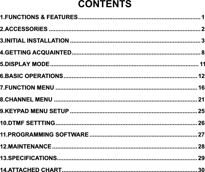 CONTENTS1.FUNCTIONS &amp; FEATURES ........................................................................... 12.ACCESSORIES ............................................................................................. 23.INITIAL INSTALLATION ................................................................................ 34.GETTING ACQUAINTED ............................................................................... 85.DISPLAY MODE ........................................................................................... 116.BASIC OPERATIONS .................................................................................. 127.FUNCTION MENU ....................................................................................... 168.CHANNEL MENU ........................................................................................ 219.KEYPAD MENU SETUP .............................................................................. 2510.DTMF SETTTING ....................................................................................... 2611.PROGRAMMING SOFTWARE .................................................................. 2712.MAINTENANCE ......................................................................................... 2813.SPECIFICATIONS ...................................................................................... 2914.ATTACHED CHART ................................................................................... 30