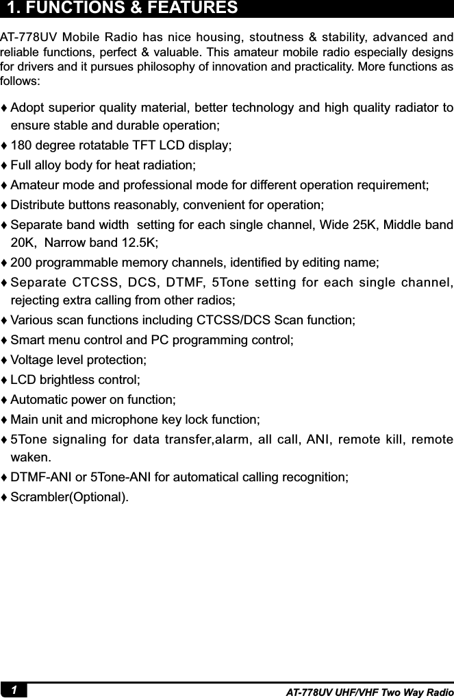 1AT-778UV UHF/VHF Two Way Radio1. FUNCTIONS &amp; FEATURES ƇAdopt superior quality material, better technology and high quality radiator to ensure stable and durable operation; Ƈ180 degree rotatable TFT LCD display; ƇFull alloy body for heat radiation; ƇAmateur mode and professional mode for different operation requirement; ƇDistribute buttons reasonably, convenient for operation; ƇSeparate band width  setting for each single channel, Wide 25K, Middle band 20K,  Narrow band 12.5K; Ƈ SURJUDPPDEOHPHPRU\FKDQQHOVLGHQWL¿HGE\HGLWLQJQDPH ƇSeparate  CTCSS,  DCS,  DTMF,  5Tone  setting  for  each  single  channel, rejecting extra calling from other radios; ƇVarious scan functions including CTCSS/DCS Scan function; ƇSmart menu control and PC programming control; ƇVoltage level protection; ƇLCD brightless control; ƇAutomatic power on function; ƇMain unit and microphone key lock function; Ƈ5Tone signaling for data transfer,alarm, all call, ANI, remote kill, remote waken. ƇDTMF-ANI or 5Tone-ANI for automatical calling recognition; ƇScrambler(Optional).AT-778UV  Mobile  Radio  has  nice  housing,  stoutness  &amp;  stability, advanced  and reliable functions, perfect &amp; valuable. This amateur mobile radio especially designs for drivers and it pursues philosophy of innovation and practicality. More functions as follows: