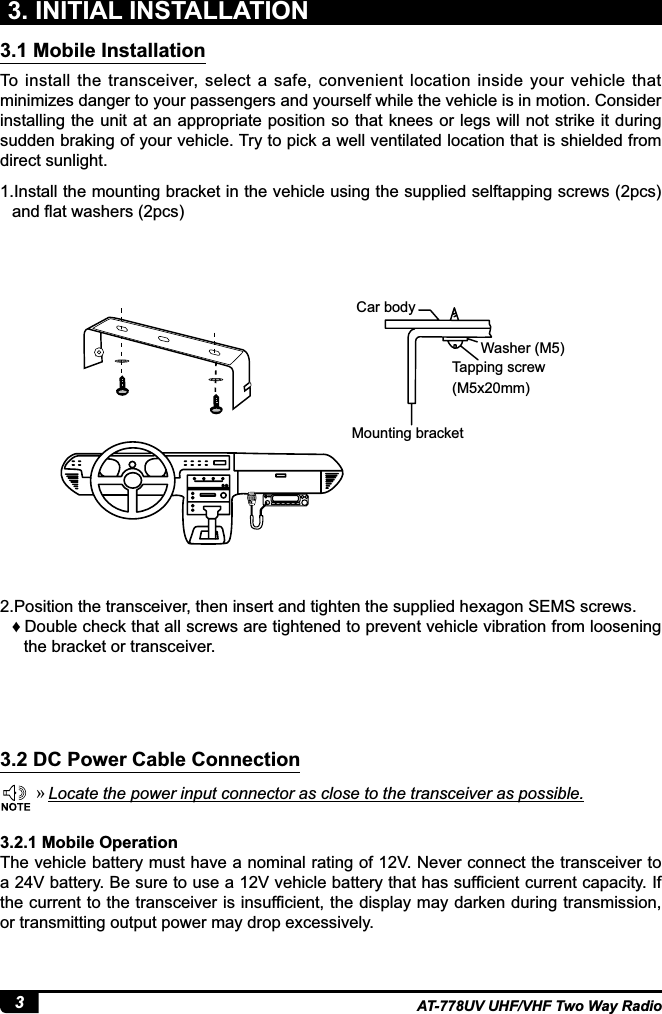 3AT-778UV UHF/VHF Two Way Radio3. INITIAL INSTALLATIONTo  install  the  transceiver, select a  safe,  convenient  location  inside  your  vehicle  that minimizes danger to your passengers and yourself while the vehicle is in motion. Consider installing the unit at an appropriate position so that knees or legs will not strike it during sudden braking of your vehicle. Try to pick a well ventilated location that is shielded from direct sunlight.1.Install the mounting bracket in the vehicle using the supplied selftapping screws (2pcs) DQGÀDWZDVKHUVSFV2.Position the transceiver, then insert and tighten the supplied hexagon SEMS screws. ƇDouble check that all screws are tightened to prevent vehicle vibration from loosening the bracket or transceiver.Car bodyWasher (M5)Tapping screw(M5x20mm)Mounting bracket3.1 Mobile Installation3.2 DC Power Cable Connection »Locate the power input connector as close to the transceiver as possible.3.2.1 Mobile OperationThe vehicle battery must have a nominal rating of 12V. Never connect the transceiver to D9EDWWHU\%HVXUHWRXVHD9YHKLFOHEDWWHU\WKDWKDVVXI¿FLHQWFXUUHQWFDSDFLW\,IWKHFXUUHQWWRWKHWUDQVFHLYHULVLQVXI¿FLHQWWKHGLVSOD\PD\GDUNHQGXULQJWUDQVPLVVLRQor transmitting output power may drop excessively.