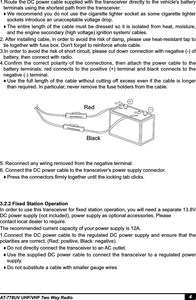 4AT-778UV UHF/VHF Two Way Radio3.2.2 Fixed Station Operation,QRUGHUWRXVHWKLVWUDQVFHLYHUIRU¿[HGVWDWLRQRSHUDWLRQ\RXZLOOQHHGDVHSDUDWH9DC power supply (not included), power supply as optional accessories. Please contact local dealer to require.The recommended current capacity of your power supply is 12A.1.Connect  the  DC  power cable to the  regulated DC power supply and  ensure  that the polarities are correct. (Red: positive, Black: negative). ƇDo not directly connect the transceiver to an AC outlet.    ƇUse the supplied DC  power cable to connect the transceiver to a regulated  power supply. ƇDo not substitute a cable with smaller gauge wires.1.Route the DC power cable supplied with the transceiver directly to the vehicle&apos;s battery terminals using the shortest path from the transceiver. ƇWe recommend you do not  use the cigarette lighter  socket as some cigarette  lighter sockets introduce an unacceptable voltage drop. ƇThe entire length of the cable  must be  dressed so it is isolated from  heat, moisture, and the engine secondary (high voltage) ignition system/ cables.2. After installing cable, in order to avoid the risk of damp, please use heat-resistant tap to tie together with fuse box. Don&apos;t forget to reinforce whole cable.,QRUGHUWRDYRLGWKHULVNRIVKRUWFLUFXLWSOHDVHFXWGRZQFRQQHFWLRQZLWKQHJDWLYHRIbattery, then connect with radio.4.Confirm the  correct polarity of the  connections,  then  attach  the  power cable  to  the battery  terminals; red connects  to the positive  (+)  terminal  and  black connects to the negative (-) terminal. ƇUse the full length  of the cable without  cutting off excess even if the  cable is longer than required. In particular, never remove the fuse holders from the cable.5. Reconnect any wiring removed from the negative terminal.6. Connect the DC power cable to the transceiver&apos;s power supply connector. Ƈ 3UHVVWKHFRQQHFWRUV¿UPO\WRJHWKHUXQWLOWKHORFNLQJWDEFOLFNVRedBlack