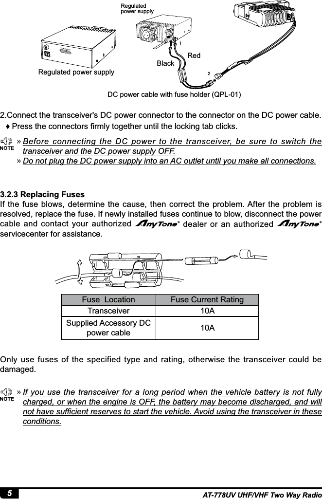 5AT-778UV UHF/VHF Two Way Radio »Before  connecting  the  DC  power  to  the  transceiver,  be  sure  to  switch  the transceiver and the DC power supply OFF. »Do not plug the DC power supply into an AC outlet until you make all connections. »If you use the transceiver for a long  period when the vehicle  battery is not fully charged, or when the engine is OFF, the battery may become discharged, and will QRWKDYHVXI¿FLHQWUHVHUYHVWRVWDUWWKHYHKLFOH$YRLGXVLQJWKHWUDQVFHLYHULQWKHVHconditions.3.2.3 Replacing FusesIf  the fuse blows,  determine the  cause, then correct  the problem. After the  problem  is resolved, replace the fuse. If newly installed fuses continue to blow, disconnect the power cable and contact your  authorized   dealer or an  authorized servicecenter for assistance.Only  use  fuses  of  the  specified  type  and  rating,  otherwise  the  transceiver  could  be damaged.2.Connect the transceiver&apos;s DC power connector to the connector on the DC power cable. Ƈ 3UHVVWKHFRQQHFWRUV¿UPO\WRJHWKHUXQWLOWKHORFNLQJWDEFOLFNVRedBlackRegulated power supply DC power cable with fuse holder (QPL-01)Regulated power supply  Fuse  Location Fuse Current RatingTransceiver 10ASupplied Accessory DC power cable 10AEXT SPANT