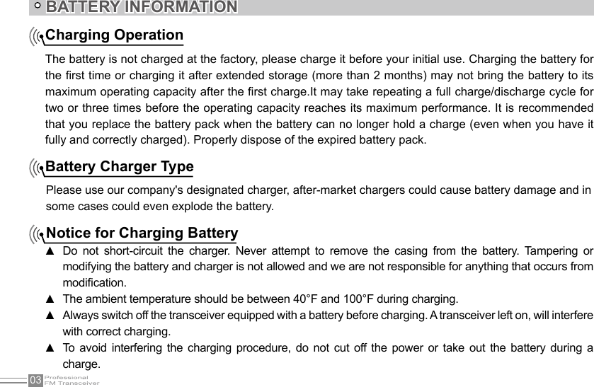 03BATTERY INFORMATIONCharging OperationThe battery is not charged at the factory, please charge it before your initial use. Charging the battery for the rst time or charging it after extended storage (more than 2 months) may not bring the battery to its maximum operating capacity after the rst charge.It may take repeating a full charge/discharge cycle for two or three times before the operating capacity reaches its maximum performance. It is recommended that you replace the battery pack when the battery can no longer hold a charge (even when you have it fully and correctly charged). Properly dispose of the expired battery pack.Battery Charger TypePlease use our company&apos;s designated charger, after-market chargers could cause battery damage and insome cases could even explode the battery.Notice for Charging BatteryDo  not  short-circuit  the  charger.  Never  attempt  to  remove  the  casing  from  the  battery.  Tampering  or  ▲modifying the battery and charger is not allowed and we are not responsible for anything that occurs from modication.The ambient temperature should be between 40°F and 100°F during charging. ▲Always switch off the transceiver equipped with a battery before charging. A transceiver left on, will interfere  ▲with correct charging.To avoid  interfering the charging  procedure, do not cut  off the  power  or  take  out  the battery during  a  ▲charge.