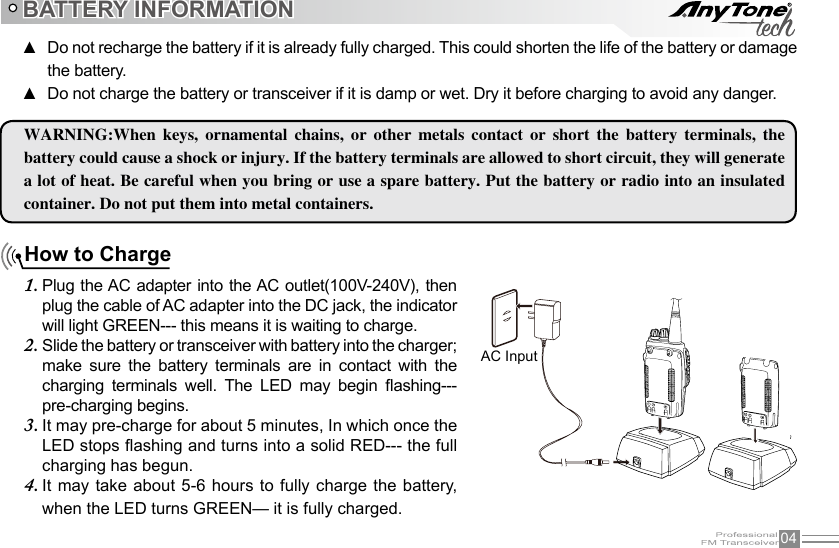 04How to ChargePlug the AC adapter into  the AC outlet(100V-240V), then 1. plug the cable of AC adapter into the DC jack, the indicator will light GREEN--- this means it is waiting to charge.Slide the battery or transceiver with battery into the charger; 2. make  sure  the  battery  terminals  are  in  contact  with  the charging  terminals  well.  The  LED  may  begin  ashing---pre-charging begins.It may pre-charge for about 5 minutes, In which once the 3. LED stops ashing and turns into a solid RED--- the full charging has begun.It may  take  about  5-6  hours to fully charge  the  battery, 4. when the LED turns GREEN— it is fully charged.BATTERY INFORMATIONWARNING:When  keys,  ornamental  chains,  or  other  metals  contact  or  short  the  battery  terminals,  the battery could cause a shock or injury. If the battery terminals are allowed to short circuit, they will generate a lot of heat. Be careful when you bring or use a spare battery. Put the battery or radio into an insulated container. Do not put them into metal containers.AC InputDo not recharge the battery if it is already fully charged. This could shorten the life of the battery or damage  ▲the battery.Do not charge the battery or transceiver if it is damp or wet. Dry it before charging to avoid any danger. ▲