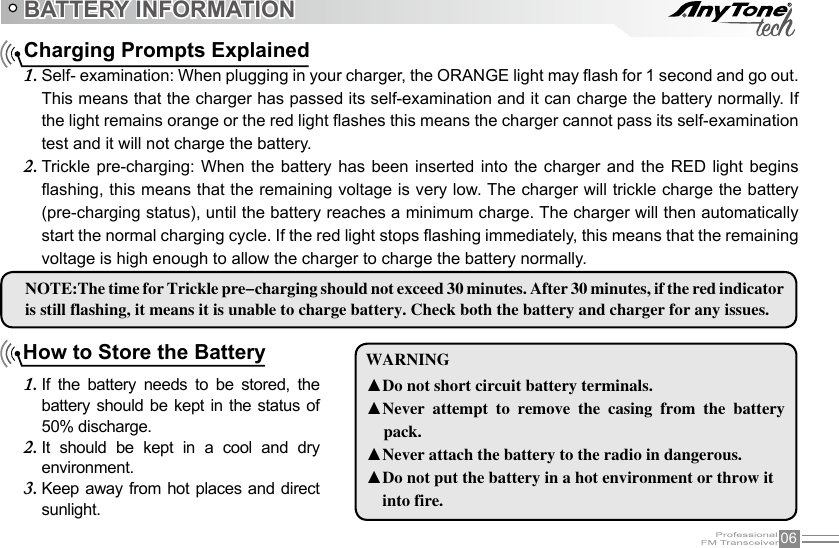 06How to Store the BatteryIf  the  battery  needs  to  be  stored,  the 1. battery should  be kept in  the status of 50% discharge.It  should  be  kept  in  a  cool  and  dry 2. environment.Keep away from hot places and direct 3. sunlight.Charging Prompts ExplainedSelf- examination: When plugging in your charger, the ORANGE light may ash for 1 second and go out. 1. This means that the charger has passed its self-examination and it can charge the battery normally. If the light remains orange or the red light ashes this means the charger cannot pass its self-examination test and it will not charge the battery.Trickle  pre-charging:  When  the  battery has  been  inserted  into  the charger  and  the  RED  light  begins 2. ashing, this means that the remaining voltage is very low. The charger will trickle charge the battery (pre-charging status), until the battery reaches a minimum charge. The charger will then automatically start the normal charging cycle. If the red light stops ashing immediately, this means that the remaining voltage is high enough to allow the charger to charge the battery normally.  BATTERY INFORMATION NOTE:The time for Trickle pre-charging should not exceed 30 minutes. After 30 minutes, if the red indicator is still flashing, it means it is unable to charge battery. Check both the battery and charger for any issues.WARNING▲Do not short circuit battery terminals.▲Never  attempt  to  remove  the  casing  from  the  battery pack.▲Never attach the battery to the radio in dangerous.▲Do not put the battery in a hot environment or throw it    into fire.