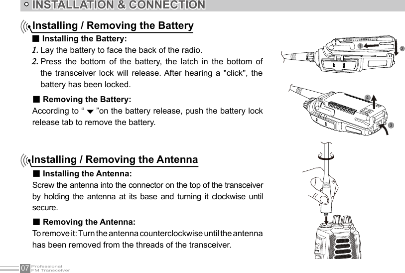 07INSTALLATION &amp; CONNECTIONInstalling / Removing the BatteryInstalling / Removing the Antenna■ Installing the Antenna:Screw the antenna into the connector on the top of the transceiver by  holding  the antenna  at  its  base  and  turning  it  clockwise  until secure.■ Installing the Battery:Lay the battery to face the back of the radio.1. Press  the  bottom  of  the  battery,  the  latch  in  the  bottom  of 2. the transceiver lock will  release. After  hearing  a &quot;click&quot;,  the battery has been locked.34■ Removing the Battery:According to “   ”on the battery release, push the battery lock release tab to remove the battery.■ Removing the Antenna:To remove it: Turn the antenna counterclockwise until the antenna has been removed from the threads of the transceiver.