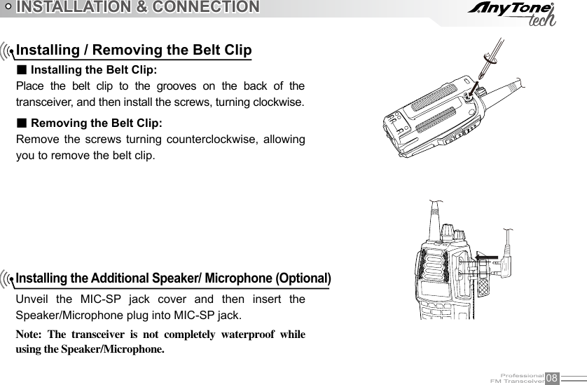 08INSTALLATION &amp; CONNECTIONInstalling the Additional Speaker/ Microphone (Optional)Unveil  the  MIC-SP  jack  cover  and  then  insert  the Speaker/Microphone plug into MIC-SP jack.Note:  The  transceiver  is  not  completely  waterproof  while using the Speaker/Microphone.Installing / Removing the Belt Clip■ Installing the Belt Clip:Place  the  belt  clip  to  the  grooves  on  the  back  of  the transceiver, and then install the screws, turning clockwise.■ Removing the Belt Clip:Remove  the  screws turning  counterclockwise,  allowing you to remove the belt clip.