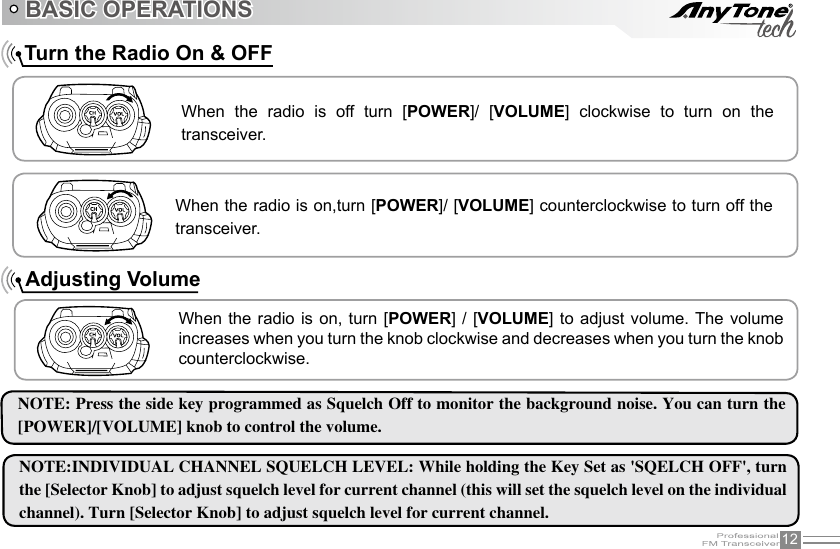 12    Turn the Radio On &amp; OFFNOTE: Press the side key programmed as Squelch Off to monitor the background noise. You can turn the [POWER]/[VOLUME] knob to control the volume. NOTE:INDIVIDUAL CHANNEL SQUELCH LEVEL: While holding the Key Set as &apos;SQELCH OFF&apos;, turn the [Selector Knob] to adjust squelch level for current channel (this will set the squelch level on the individual channel). Turn [Selector Knob] to adjust squelch level for current channel.BASIC OPERATIONSWhen  the  radio  is  off  turn  [POWER]/  [VOLUME]  clockwise  to  turn  on  the transceiver.When the radio is on,turn [POWER]/ [VOLUME] counterclockwise to turn off the transceiver.When the  radio is on,  turn [POWER] /  [VOLUME] to adjust volume. The  volume increases when you turn the knob clockwise and decreases when you turn the knob counterclockwise.Adjusting Volume