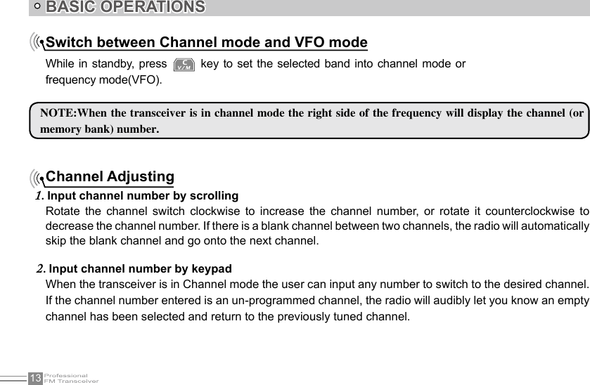 13BASIC OPERATIONSNOTE:When the transceiver is in channel mode the right side of the frequency will display the channel (or memory bank) number.Channel AdjustingInput channel number by scrolling1. Rotate  the  channel  switch  clockwise  to  increase  the  channel  number,  or  rotate  it  counterclockwise  to decrease the channel number. If there is a blank channel between two channels, the radio will automatically skip the blank channel and go onto the next channel.When the transceiver is in Channel mode the user can input any number to switch to the desired channel. If the channel number entered is an un-programmed channel, the radio will audibly let you know an empty channel has been selected and return to the previously tuned channel. Input channel number by keypad2. Switch between Channel mode and VFO modeWhile in standby, press   key to set the selected band into channel  mode or frequency mode(VFO).