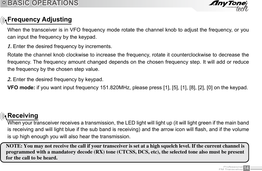 14Frequency AdjustingWhen the transceiver is in VFO frequency mode rotate the channel knob to adjust the frequency, or you can input the frequency by the keypad.Rotate the channel knob clockwise to increase the frequency, rotate it counterclockwise to decrease the frequency. The frequency amount changed depends on the chosen frequency step. It will add or reduce the frequency by the chosen step value.VFO mode: if you want input frequency 151.820MHz, please press [1], [5], [1], [8], [2], [0] on the keypad.BASIC OPERATIONSEnter the desired frequency by increments.1. Enter the desired frequency by keypad.2. ReceivingWhen your transceiver receives a transmission, the LED light will light up (it will light green if the main band is receiving and will light blue if the sub band is receiving) and the arrow icon will ash, and if the volume is up high enough you will also hear the transmission.NOTE: You may not receive the call if your transceiver is set at a high squelch level. If the current channel is programmed with a mandatory decode (RX) tone (CTCSS, DCS, etc), the selected tone also must be presentfor the call to be heard.