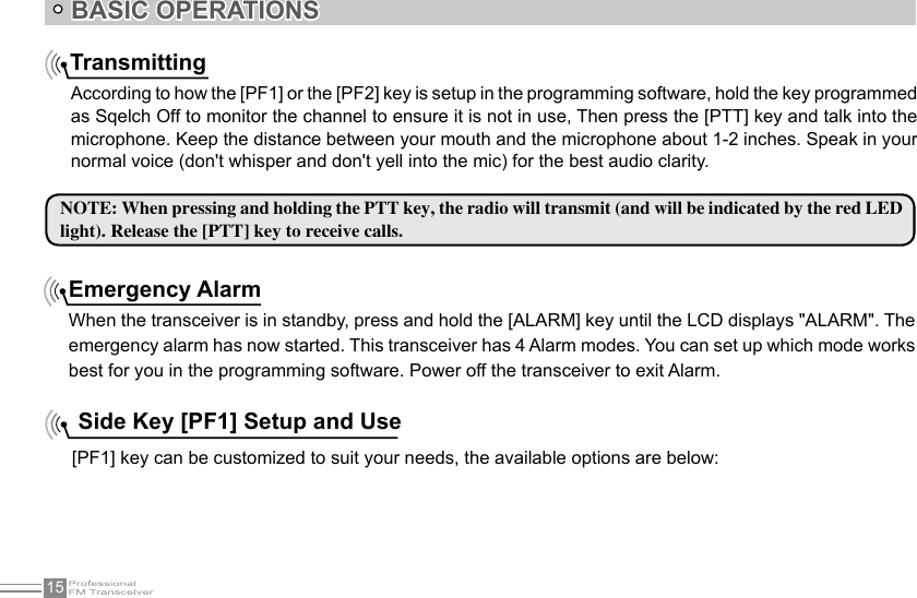 15BASIC OPERATIONSTransmittingAccording to how the [PF1] or the [PF2] key is setup in the programming software, hold the key programmed as Sqelch Off to monitor the channel to ensure it is not in use, Then press the [PTT] key and talk into the microphone. Keep the distance between your mouth and the microphone about 1-2 inches. Speak in your normal voice (don&apos;t whisper and don&apos;t yell into the mic) for the best audio clarity.NOTE: When pressing and holding the PTT key, the radio will transmit (and will be indicated by the red LED light). Release the [PTT] key to receive calls.Emergency AlarmWhen the transceiver is in standby, press and hold the [ALARM] key until the LCD displays &quot;ALARM&quot;. The emergency alarm has now started. This transceiver has 4 Alarm modes. You can set up which mode works best for you in the programming software. Power off the transceiver to exit Alarm. Side Key [PF1] Setup and Use[PF1] key can be customized to suit your needs, the available options are below: