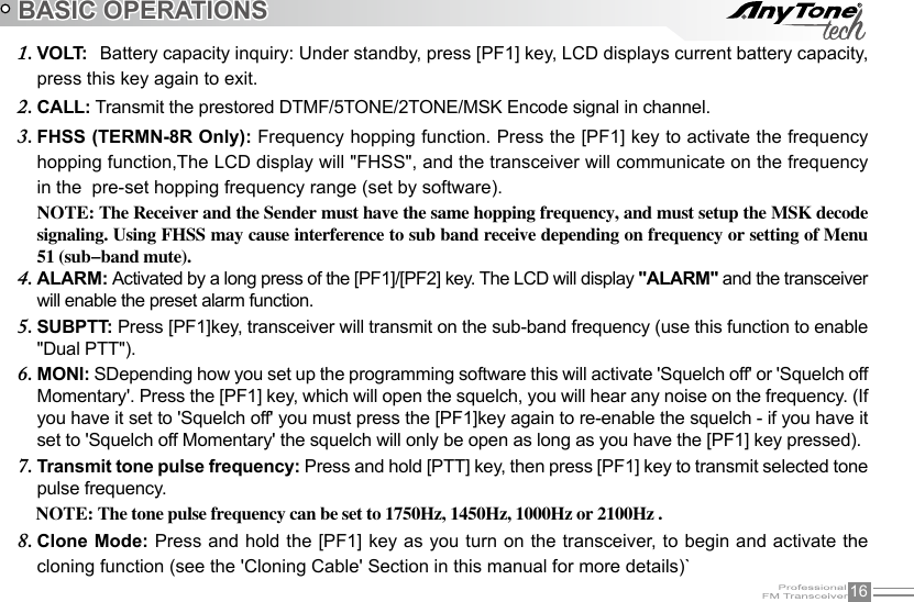 16BASIC OPERATIONSVOLT:1.    Battery capacity inquiry: Under standby, press [PF1] key, LCD displays current battery capacity, press this key again to exit.CALL:2.   Transmit the prestored DTMF/5TONE/2TONE/MSK Encode signal in channel.FHSS (TERMN-8R Only): 3.  Frequency hopping function. Press the [PF1] key to activate the frequency hopping function,The LCD display will &quot;FHSS&quot;, and the transceiver will communicate on the frequency in the  pre-set hopping frequency range (set by software).NOTE: The Receiver and the Sender must have the same hopping frequency, and must setup the MSK decode signaling. Using FHSS may cause interference to sub band receive depending on frequency or setting of Menu 51 (sub-band mute).ALARM:4.   Activated by a long press of the [PF1]/[PF2] key. The LCD will display &quot;ALARM&quot; and the transceiver will enable the preset alarm function.SUBPTT: 5.  Press [PF1]key, transceiver will transmit on the sub-band frequency (use this function to enable &quot;Dual PTT&quot;).MONI:6.   SDepending how you set up the programming software this will activate &apos;Squelch off&apos; or &apos;Squelch off Momentary&apos;. Press the [PF1] key, which will open the squelch, you will hear any noise on the frequency. (If you have it set to &apos;Squelch off&apos; you must press the [PF1]key again to re-enable the squelch - if you have it set to &apos;Squelch off Momentary&apos; the squelch will only be open as long as you have the [PF1] key pressed).Transmit tone pulse frequency: 7.  Press and hold [PTT] key, then press [PF1] key to transmit selected tone pulse frequency.    NOTE: The tone pulse frequency can be set to 1750Hz, 1450Hz, 1000Hz or 2100Hz .Clone Mode: 8.  Press and hold the [PF1] key as you turn on the transceiver, to begin and activate the cloning function (see the &apos;Cloning Cable&apos; Section in this manual for more details)`