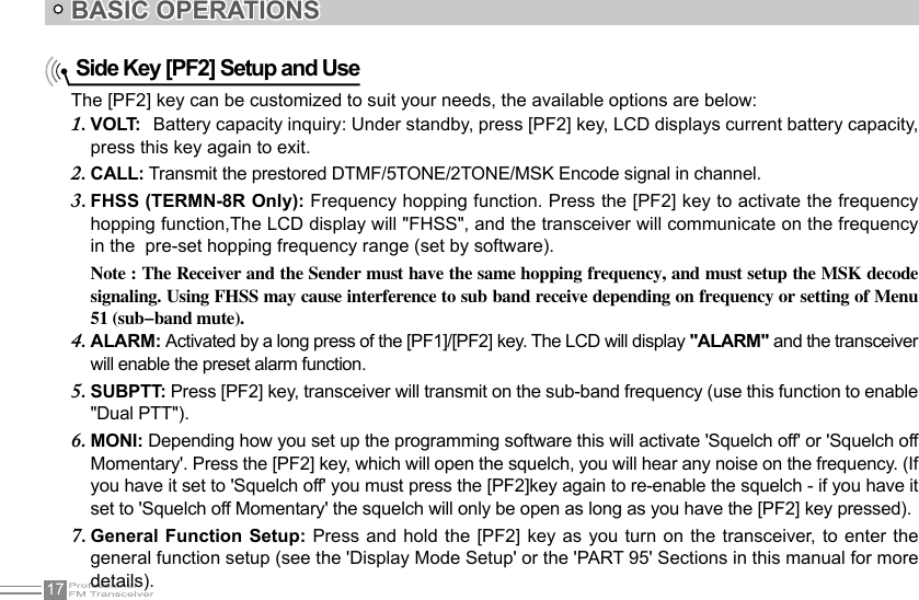 17    Side Key [PF2] Setup and UseBASIC OPERATIONSThe [PF2] key can be customized to suit your needs, the available options are below:VOLT:1.    Battery capacity inquiry: Under standby, press [PF2] key, LCD displays current battery capacity, press this key again to exit.CALL:2.   Transmit the prestored DTMF/5TONE/2TONE/MSK Encode signal in channel.FHSS (TERMN-8R Only): 3.  Frequency hopping function. Press the [PF2] key to activate the frequency hopping function,The LCD display will &quot;FHSS&quot;, and the transceiver will communicate on the frequency in the  pre-set hopping frequency range (set by software).Note : The Receiver and the Sender must have the same hopping frequency, and must setup the MSK decode signaling. Using FHSS may cause interference to sub band receive depending on frequency or setting of Menu 51 (sub-band mute).ALARM:4.   Activated by a long press of the [PF1]/[PF2] key. The LCD will display &quot;ALARM&quot; and the transceiver will enable the preset alarm function.SUBPTT: 5.  Press [PF2] key, transceiver will transmit on the sub-band frequency (use this function to enable &quot;Dual PTT&quot;).MONI:6.   Depending how you set up the programming software this will activate &apos;Squelch off&apos; or &apos;Squelch off Momentary&apos;. Press the [PF2] key, which will open the squelch, you will hear any noise on the frequency. (If you have it set to &apos;Squelch off&apos; you must press the [PF2]key again to re-enable the squelch - if you have it set to &apos;Squelch off Momentary&apos; the squelch will only be open as long as you have the [PF2] key pressed).General Function Setup: 7.  Press and hold the  [PF2] key as  you turn on  the transceiver, to enter the general function setup (see the &apos;Display Mode Setup&apos; or the &apos;PART 95&apos; Sections in this manual for more details).