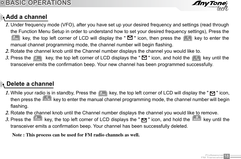 18BASIC OPERATIONSWhile your radio is in standby, Press the 1.   key, the top left corner of LCD will display the &quot;   &quot; icon, then press the   key to enter the manual channel programming mode, the channel number will begin ashing.Rotate the channel knob until the Channel number displays the channel you would like to remove.2. Press the 3.   key, the top left corner of LCD displays the &quot;   &quot; icon, and hold the   key until the transceiver emits a conrmation beep. Your channel has been successfully deleted. Delete a channel Add a channelUnder frequency mode (VFO), after you have set up your desired frequency and settings (read through 1. the Function Menu Setup in order to understand how to set your desired frequency settings), Press the  key, the top left corner of LCD will display the &quot;   &quot; icon, then press the   key to enter the manual channel programming mode, the channel number will begin ashing.Rotate the channel knob until the Channel number displays the channel you would like to.2. Press the 3.    key, the top left corner of LCD displays the &quot;   &quot; icon, and hold the   key until the transceiver emits the conrmation beep. Your new channel has been programmed successfully.Note : This process can be used for FM radio channels as well.