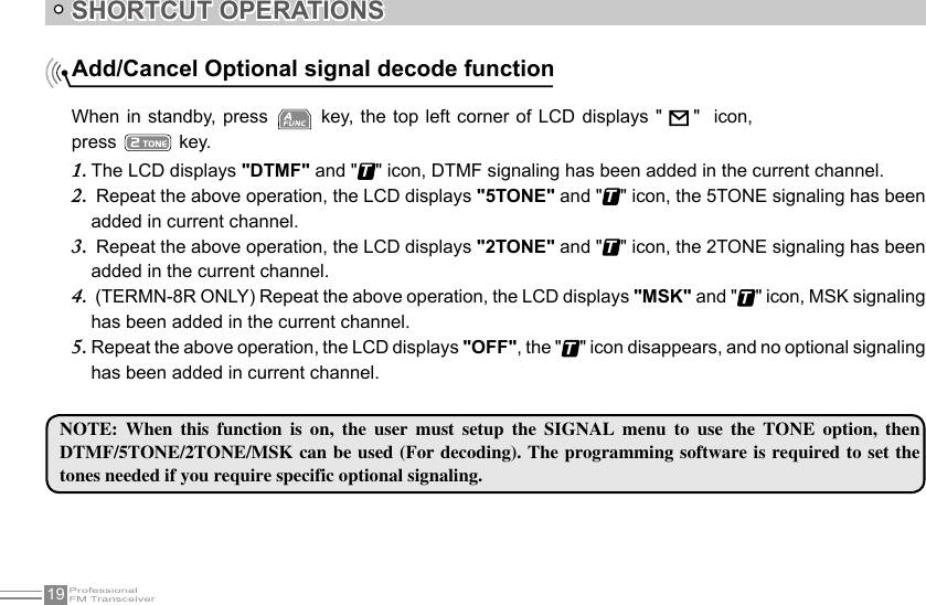 19SHORTCUT OPERATIONSAdd/Cancel Optional signal decode functionNOTE:  When  this  function  is  on,  the  user  must  setup  the  SIGNAL  menu  to  use  the  TONE  option,  then DTMF/5TONE/2TONE/MSK can be used (For decoding). The programming software is required  to set  the tones needed if you require specific optional signaling.When in  standby, press   key, the top left corner  of  LCD displays &quot;     &quot;   icon, press   key.The LCD displays 1.  &quot;DTMF&quot; and &quot;T&quot; icon, DTMF signaling has been added in the current channel. Repeat the above operation, the LCD displays 2.  &quot;5TONE&quot; and &quot;T&quot; icon, the 5TONE signaling has been added in current channel. Repeat the above operation, the LCD displays 3.  &quot;2TONE&quot; and &quot;T&quot; icon, the 2TONE signaling has been added in the current channel. (TERMN-8R ONLY) Repeat the above operation, the LCD displays 4.  &quot;MSK&quot; and &quot;T&quot; icon, MSK signaling has been added in the current channel.Repeat the above operation, the LCD displays 5.  &quot;OFF&quot;, the &quot;T&quot; icon disappears, and no optional signaling has been added in current channel.