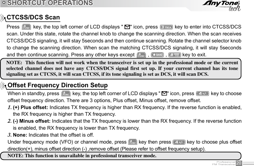 20SHORTCUT OPERATIONSCTCSS/DCS ScanPress   key, the top left corner of LCD displays &quot;       &quot; icon, press   key to enter into CTCSS/DCS scan. Under this state, rotate the channel knob to change the scanning direction. When the scan receives CTCSS/DCS signaling, it will stay 5seconds and then continue scanning. Rotate the channel selector knob to change the scanning direction. When scan the matching CTCSS/DCS signaling, it will stay 5seconds and then continue scanning. Press any other keys except   ,   ,   key to exit.NOTE:  This function will not work when the transceiver is set up in the professional mode or the current selected  channel  does  not  have  any  CTCSS/DCS  signal  first  set  up.  If  your  current  channel  has  its  tone signaling set as CTCSS, it will scan CTCSS, if its tone signaling is set as DCS, it will scan DCS.Offset Frequency Direction SetupWhen in standby, press   key, the top left corner of LCD displays &quot;       &quot; icon, press   key to choose offset frequency direction. There are 3 options, Plus offset, Minus offset, remove offset.(+) Plus offset:1.   Indicates TX frequency is higher than RX frequency. If the reverse function is enabled, the RX frequency is higher than TX frequency.(-) Minus offset:2.   Indicates that the TX frequency is lower than the RX frequency. If the reverse function is enabled, the RX frequency is lower than TX frequency.None:3.   Indicates that the offset is off.Under frequency mode (VFO) or channel mode, press   key then press   key to choose plus offset direction(+), minus offset direction (-) ,remove offset (Please refer to offset frequency setup).NOTE: This function is unavailable in professional transceiver mode.