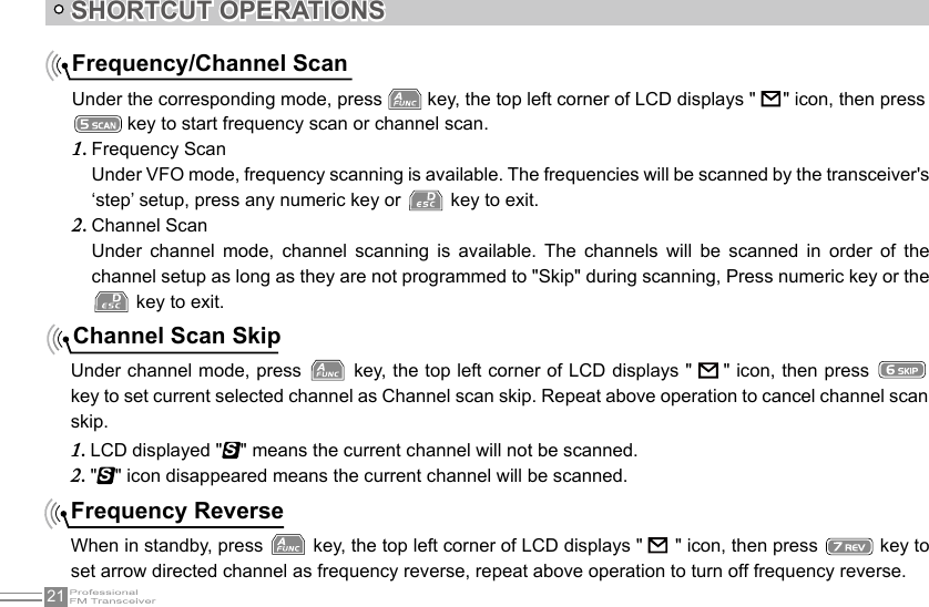 21SHORTCUT OPERATIONSFrequency/Channel ScanUnder the corresponding mode, press   key, the top left corner of LCD displays &quot;      &quot; icon, then press  key to start frequency scan or channel scan.Frequency Scan1. Under VFO mode, frequency scanning is available. The frequencies will be scanned by the transceiver&apos;s ‘step’ setup, press any numeric key or   key to exit.Channel Scan2. Under  channel  mode,  channel  scanning  is  available.  The  channels  will  be  scanned  in  order  of  the channel setup as long as they are not programmed to &quot;Skip&quot; during scanning, Press numeric key or the  key to exit.Channel Scan SkipUnder channel mode, press   key, the top left corner of LCD displays &quot;   &quot; icon, then press   key to set current selected channel as Channel scan skip. Repeat above operation to cancel channel scan skip.LCD displayed &quot;1. S&quot; means the current channel will not be scanned.&quot;2. S&quot; icon disappeared means the current channel will be scanned.Frequency ReverseWhen in standby, press   key, the top left corner of LCD displays &quot;         &quot; icon, then press   key to set arrow directed channel as frequency reverse, repeat above operation to turn off frequency reverse.