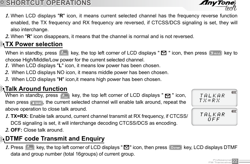 22SHORTCUT OPERATIONSTX Power selectionWhen in standby, press   key, the top left corner of LCD displays &quot;               &quot; icon, then press   key to choose High/Middle/Low power for the current selected channel. When LCD displays &quot;1.  L&quot; icon, it means low power has been chosen. When LCD displays NO icon, it means middle power has been chosen.2.  When LCD displays &quot;3.  H&quot; icon,it means high power has been chosen.Talk Around functionWhen in standby, press   key, the top left corner of LCD displays &quot;    &quot; icon, then press  , the current selected channel will enable talk around, repeat the above operation to close talk around.TX=RX: 1.  Enable talk around, current channel transmit at RX frequency, if CTCSS/DCS signaling is set, it will interchange decoding CTCSS/DCS as encoding.OFF: 2.  Close talk around.DTMF code Transmit and EnquiryPress 1.   key, the top left corner of LCD displays &quot;    &quot; icon, then press   key, LCD displays DTMF data and group number (total 16groups) of current group.When LCD  displays  &quot;1.  R&quot; icon,  it means  current  selected channel  has the  frequency reverse  function enabled, the TX frequency and  RX frequency are reversed, if  CTCSS/DCS signaling is  set, they  will also interchange.When &quot;2.  R&quot; icon disappears, it means that the channel is normal and is not reversed.