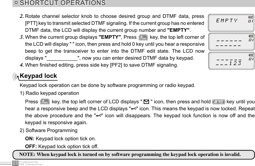 23SHORTCUT OPERATIONSKeypad lockKeypad lock operation can be done by software programming or radio keypad.1) Radio keypad operationRotate channel selector knob to choose desired group and DTMF data, press 2. [PTT] key to transmit selected DTMF signaling. If the current group has no entered DTMF data, the LCD will display the current group number and &quot;EMPTY&quot;.When the current group displays 3.  &quot;EMPTY&quot;, Press   key, the top left corner of the LCD will display &quot; &quot; icon, then press and hold 0 key until you hear a responsive beep  to  get  the  transceiver  to  enter  into  the  DTMF  edit  state.  The  LCD  now displays &quot;___________&quot;, now you can enter desired DTMF data by keypad.When nished editing, press side key [PF2] to save DTMF signaling.4. NOTE: When keypad lock is turned on by software programming the keypad lock operation is invalid. Press   key, the top left corner of LCD displays &quot;       &quot; icon, then press and hold   key until you hear a responsive beep and the LCD displays &quot; &quot; icon. This means the keypad is now locked. Repeat the above procedure  and  the  &quot; &quot;  icon will  disappears. The keypad lock function  is  now  off and the keypad is responsive again.2) Software ProgrammingON: Keypad lock option tick on.OFF: Keypad lock option tick off.