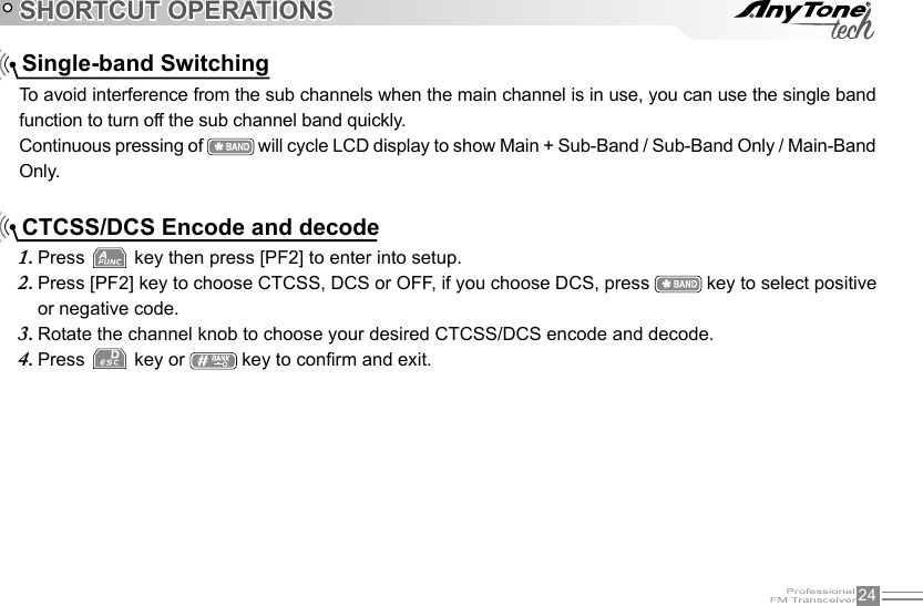 24SHORTCUT OPERATIONS    Single-band SwitchingTo avoid interference from the sub channels when the main channel is in use, you can use the single band function to turn off the sub channel band quickly.Continuous pressing of   will cycle LCD display to show Main + Sub-Band / Sub-Band Only / Main-Band Only.    CTCSS/DCS Encode and decode Press 1.   key then press [PF2] to enter into setup.Press [PF2] key to choose CTCSS, DCS or OFF, if you choose DCS, press 2.   key to select positive or negative code.Rotate the channel knob to choose your desired CTCSS/DCS encode and decode.3. Press 4.   key or   key to conrm and exit.