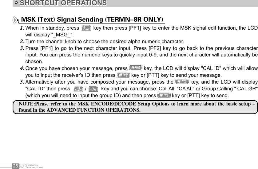 25SHORTCUT OPERATIONS MSK (Text) Signal Sending (TERMN-8R ONLY)When in standby, press 1.   key then press [PF1] key to enter the MSK signal edit function, the LCD will display &quot;_MSG_&quot;.Turn the channel knob to choose the desired alpha numeric character.2. Press [PF1] to  go  to  the  next  character input.  Press  [PF2]  key  to go  back  to  the  previous character 3. input. You can press the numeric keys to quickly input 0-9, and the next character will automatically be chosen.Once you have chosen your message, press 4.   key, the LCD will display &quot;CAL ID&quot; which will allow you to input the receiver&apos;s ID then press   key or [PTT] key to send your message.Alternatively after you have composed your  message, press  the 5.   key, and the LCD will display &quot;CAL ID&quot; then press    /    key and you can choose: Call All  &quot;CA AL&quot; or Group Calling &quot; CAL GR&quot; (which you will need to input the group ID) and then press   key or [PTT] key to send.NOTE:Please refer  to the  MSK ENCODE/DECODE Setup  Options to learn more about  the basic setup - found in the ADVANCED FUNCTION OPERATIONS.