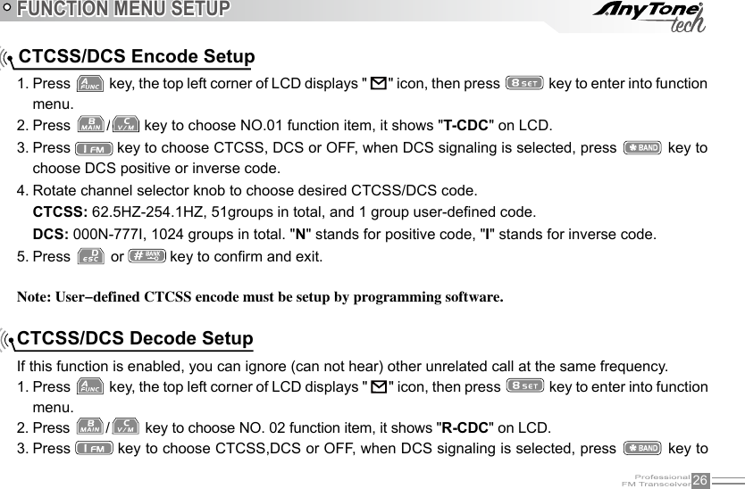 26FUNCTION MENU SETUPNote: User-defined CTCSS encode must be setup by programming software.CTCSS/DCS Encode Setup1. Press   key, the top left corner of LCD displays &quot;     &quot; icon, then press   key to enter into function menu.2. Press  /  key to choose NO.01 function item, it shows &quot;T-CDC&quot; on LCD.3. Press   key to choose CTCSS, DCS or OFF, when DCS signaling is selected, press   key to choose DCS positive or inverse code.4. Rotate channel selector knob to choose desired CTCSS/DCS code.CTCSS: 62.5HZ-254.1HZ, 51groups in total, and 1 group user-dened code.DCS: 000N-777I, 1024 groups in total. &quot;N&quot; stands for positive code, &quot;I&quot; stands for inverse code.5. Press   or   key to conrm and exit. CTCSS/DCS Decode SetupIf this function is enabled, you can ignore (can not hear) other unrelated call at the same frequency.1. Press   key, the top left corner of LCD displays &quot;     &quot; icon, then press   key to enter into function menu.2. Press  / key to choose NO. 02 function item, it shows &quot;R-CDC&quot; on LCD.3. Press   key to choose CTCSS,DCS or OFF, when DCS signaling is selected, press   key to 