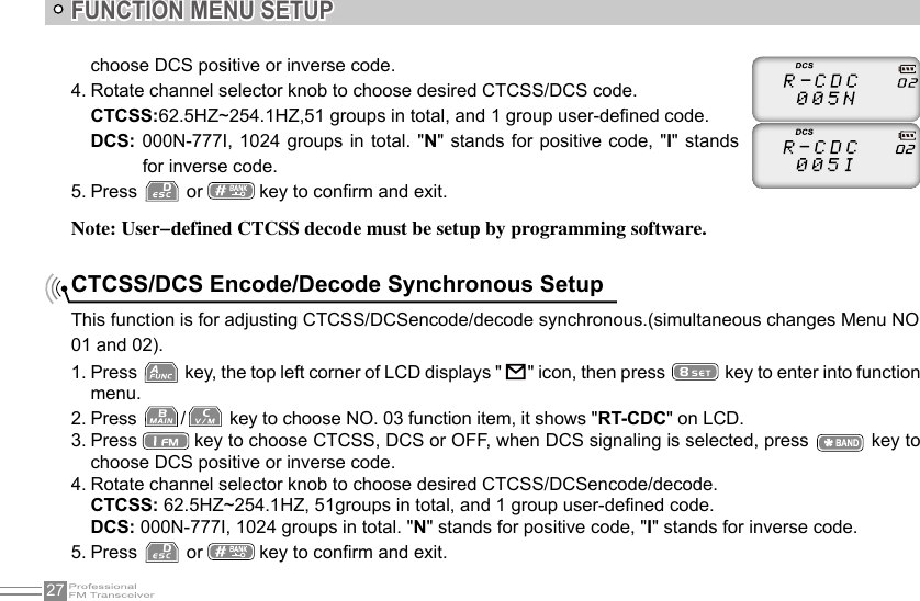 27FUNCTION MENU SETUPNote: User-defined CTCSS decode must be setup by programming software.choose DCS positive or inverse code.4. Rotate channel selector knob to choose desired CTCSS/DCS code.CTCSS:62.5HZ~254.1HZ,51 groups in total, and 1 group user-dened code.DCS: 000N-777I,  1024 groups in  total.  &quot;N&quot; stands for  positive code, &quot;I&quot;  stands for inverse code.5. Press   or   key to conrm and exit.This function is for adjusting CTCSS/DCSencode/decode synchronous.(simultaneous changes Menu NO 01 and 02).1. Press   key, the top left corner of LCD displays &quot;     &quot; icon, then press   key to enter into function menu.2. Press  /  key to choose NO. 03 function item, it shows &quot;RT-CDC&quot; on LCD.3. Press   key to choose CTCSS, DCS or OFF, when DCS signaling is selected, press   key to choose DCS positive or inverse code.4. Rotate channel selector knob to choose desired CTCSS/DCSencode/decode.CTCSS: 62.5HZ~254.1HZ, 51groups in total, and 1 group user-dened code.DCS: 000N-777I, 1024 groups in total. &quot;N&quot; stands for positive code, &quot;I&quot; stands for inverse code.5. Press   or   key to conrm and exit.CTCSS/DCS Encode/Decode Synchronous Setup