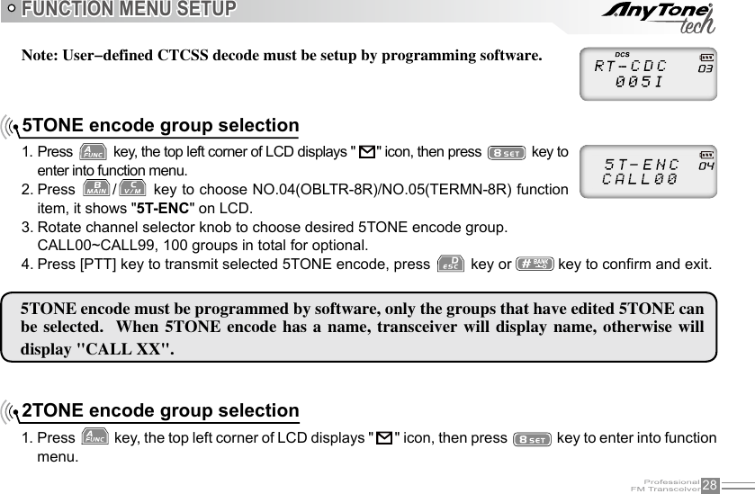 28Note: User-defined CTCSS decode must be setup by programming software.FUNCTION MENU SETUP5TONE encode must be programmed by software, only the groups that have edited 5TONE can be selected.   When  5TONE encode  has  a name, transceiver  will display name,  otherwise will display &quot;CALL XX&quot;. 5TONE encode group selection1. Press   key, the top left corner of LCD displays &quot;    &quot; icon, then press   key to enter into function menu.2. Press  /  key to choose NO.04(OBLTR-8R)/NO.05(TERMN-8R) function item, it shows &quot;5T-ENC&quot; on LCD.3. Rotate channel selector knob to choose desired 5TONE encode group.CALL00~CALL99, 100 groups in total for optional.4. Press [PTT] key to transmit selected 5TONE encode, press   key or   key to conrm and exit.2TONE encode group selection1. Press   key, the top left corner of LCD displays &quot;   &quot; icon, then press   key to enter into function menu.