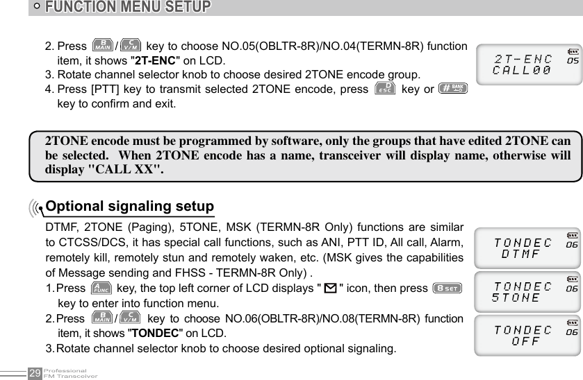 29FUNCTION MENU SETUP2TONE encode must be programmed by software, only the groups that have edited 2TONE can be selected.  When 2TONE  encode  has a name,  transceiver  will display  name,  otherwise  will display &quot;CALL XX&quot;. Optional signaling setupDTMF,  2TONE  (Paging),  5TONE,  MSK  (TERMN-8R  Only)  functions  are  similar to CTCSS/DCS, it has special call functions, such as ANI, PTT ID, All call, Alarm, remotely kill, remotely stun and remotely waken, etc. (MSK gives the capabilities of Message sending and FHSS - TERMN-8R Only) .1. Press   key, the top left corner of LCD displays &quot;     &quot; icon, then press key to enter into function menu.2. Press  /   key  to  choose  NO.06(OBLTR-8R)/NO.08(TERMN-8R)  function item, it shows &quot;TONDEC&quot; on LCD.3. Rotate channel selector knob to choose desired optional signaling.2. Press  /  key to choose NO.05(OBLTR-8R)/NO.04(TERMN-8R) function item, it shows &quot;2T-ENC&quot; on LCD.3. Rotate channel selector knob to choose desired 2TONE encode group.4. Press [PTT] key to transmit selected 2TONE encode, press   key or   key to conrm and exit.