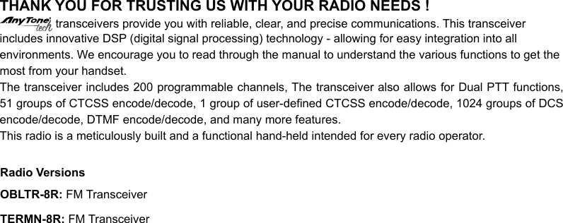 THANK YOU FOR TRUSTING US WITH YOUR RADIO NEEDS ! transceivers provide you with reliable, clear, and precise communications. This transceiverincludes innovative DSP (digital signal processing) technology - allowing for easy integration into allenvironments. We encourage you to read through the manual to understand the various functions to get themost from your handset.The transceiver includes 200 programmable channels, The transceiver also allows for Dual PTT functions, 51 groups of CTCSS encode/decode, 1 group of user-dened CTCSS encode/decode, 1024 groups of DCS encode/decode, DTMF encode/decode, and many more features.This radio is a meticulously built and a functional hand-held intended for every radio operator.OBLTR-8R: FM TransceiverRadio VersionsTERMN-8R: FM Transceiver