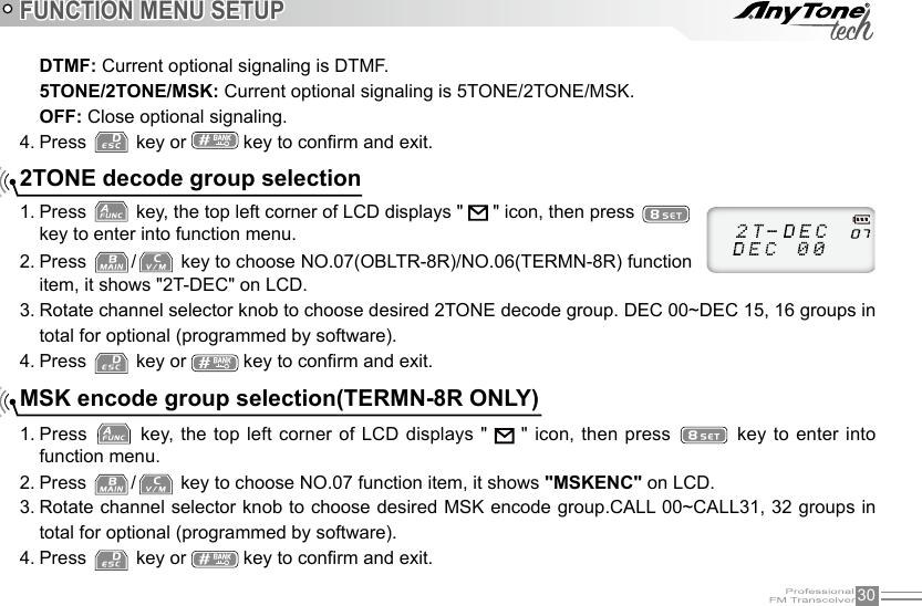 30DTMF: Current optional signaling is DTMF.5TONE/2TONE/MSK: Current optional signaling is 5TONE/2TONE/MSK.OFF: Close optional signaling.4. Press   key or   key to conrm and exit.2TONE decode group selectionMSK encode group selection(TERMN-8R ONLY)Press 1.   key, the top left corner of LCD displays &quot;   &quot; icon, then press   key to enter into function menu.Press 2.  /  key to choose NO.07(OBLTR-8R)/NO.06(TERMN-8R) function item, it shows &quot;2T-DEC&quot; on LCD.Rotate channel selector knob to choose desired 2TONE decode group. DEC 00~DEC 15, 16 groups in 3. total for optional (programmed by software).Press 4.   key or   key to conrm and exit.Press 1.   key, the top left corner of LCD displays &quot;   &quot; icon, then press   key  to enter  into function menu.Press 2.  /  key to choose NO.07 function item, it shows &quot;MSKENC&quot; on LCD.Rotate channel selector knob to choose desired MSK encode group.CALL 00~CALL31, 32 groups in 3. total for optional (programmed by software).Press 4.   key or   key to conrm and exit.FUNCTION MENU SETUP