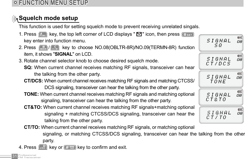 31FUNCTION MENU SETUPSquelch mode setupThis function is used for setting squelch mode to prevent receiving unrelated singals.1. Press   key, the top left corner of LCD displays &quot;   &quot; icon, then press key enter into function menu.2. Press  /   key  to  choose  NO.08(OBLTR-8R)/NO.09(TERMN-8R)  function item, it shows &quot;SIGNAL&quot; on LCD.3. Rotate channel selector knob to choose desired squelch mode.SQ: When current channel receives matching RF signals, transceiver can hear the talking from the other party.CT/DCS: When current channel receives matching RF signals and matching CTCSS/DCS signaling, transceiver can hear the talking from the other party.TONE: When current channel receives matching RF signals and matching optional signaling, transceiver can hear the talking from the other party.CT&amp;TO: When current channel receives matching RF signals+matching optional signaling + matching CTCSS/DCS signaling, transceiver can hear the talking from the other party.CT/TO: When current channel receives matching RF signals, or matching optional signaling, or matching CTCSS/DCS  signaling,  transceiver  can hear the talking from the other party.4. Press   key or   key to conrm and exit.