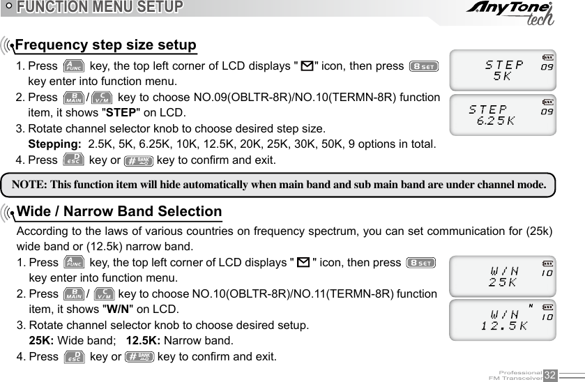 32FUNCTION MENU SETUPFrequency step size setup1. Press   key, the top left corner of LCD displays &quot;    &quot; icon, then press   key enter into function menu.2. Press  /  key to choose NO.09(OBLTR-8R)/NO.10(TERMN-8R) function item, it shows &quot;STEP&quot; on LCD.3. Rotate channel selector knob to choose desired step size.Stepping:  2.5K, 5K, 6.25K, 10K, 12.5K, 20K, 25K, 30K, 50K, 9 options in total.4. Press   key or   key to conrm and exit.NOTE: This function item will hide automatically when main band and sub main band are under channel mode.Wide / Narrow Band Selection According to the laws of various countries on frequency spectrum, you can set communication for (25k) wide band or (12.5k) narrow band.1. Press   key, the top left corner of LCD displays &quot;   &quot; icon, then press   key enter into function menu.2. Press  /   key to choose NO.10(OBLTR-8R)/NO.11(TERMN-8R) function item, it shows &quot;W/N&quot; on LCD.3. Rotate channel selector knob to choose desired setup.25K: Wide band;   12.5K: Narrow band. 4. Press   key or   key to conrm and exit.