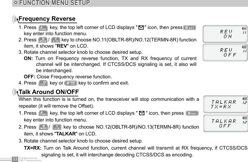 33FUNCTION MENU SETUPFrequency Reverse1. Press   key, the top left corner of LCD displays &quot;   &quot; icon, then presskey enter into function menu.2. Press  /   key to choose NO.11(OBLTR-8R)/NO.12(TERMN-8R) function item, it shows &quot;REV&quot; on LCD.3. Rotate channel selector knob to choose desired setup.ON:  Turn  on  Frequency  reverse  function,  TX  and  RX  frequency  of  current channel will  be interchanged. If  CTCSS/DCS  signaling is set,  it also will be interchanged. OFF: Close Frequency reverse function.4. Press   key or   key to conrm and exit.Talk Around ON/OFFWhen this function is is turned on, the transceiver will stop communication with a repeater (it will remove the Offset).1. Press   key, the top left corner of LCD displays &quot;   &quot; icon, then press   key enter into function menu.2. Press  /   key to choose  NO.12(OBLTR-8R)/NO.13(TERMN-8R) function item, it shows &quot;TALKAR&quot; on LCD.3. Rotate channel selector knob to choose desired setup.TX=RX: Turn  on  Talk Around  function,  current  channel will transmit  at RX  frequency,  if CTCSS/DCS signaling is set, it will interchange decoding CTCSS/DCS as encoding. 