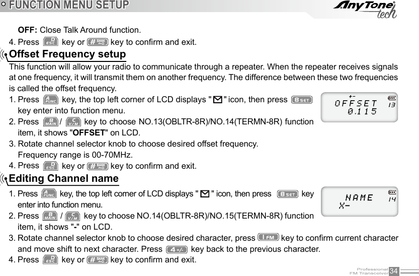 34FUNCTION MENU SETUPOffset Frequency setupThis function will allow your radio to communicate through a repeater. When the repeater receives signals at one frequency, it will transmit them on another frequency. The difference between these two frequencies is called the offset frequency.1. Press   key, the top left corner of LCD displays &quot;      &quot; icon, then press   key enter into function menu.2. Press  /   key to choose NO.13(OBLTR-8R)/NO.14(TERMN-8R) function item, it shows &quot;OFFSET&quot; on LCD.3. Rotate channel selector knob to choose desired offset frequency.Frequency range is 00-70MHz.4. Press   key or   key to conrm and exit.  Editing Channel name1. Press   key, the top left corner of LCD displays &quot;   &quot; icon, then press    key enter into function menu.2. Press   /    key to choose NO.14(OBLTR-8R)/NO.15(TERMN-8R) function item, it shows &quot;-&quot; on LCD.3. Rotate channel selector knob to choose desired character, press   key to conrm current character and move shift to next character. Press   key back to the previous character. 4. Press   key or   key to conrm and exit.OFF: Close Talk Around function.4. Press   key or   key to conrm and exit.