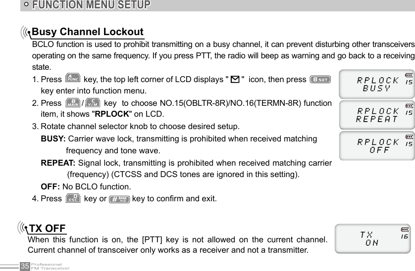 35FUNCTION MENU SETUPBusy Channel LockoutBCLO function is used to prohibit transmitting on a busy channel, it can prevent disturbing other transceivers operating on the same frequency. If you press PTT, the radio will beep as warning and go back to a receiving state.1. Press   key, the top left corner of LCD displays &quot;   &quot;  icon, then press   key enter into function menu.2. Press  / key  to choose NO.15(OBLTR-8R)/NO.16(TERMN-8R) function item, it shows &quot;RPLOCK&quot; on LCD.3. Rotate channel selector knob to choose desired setup.BUSY: Carrier wave lock, transmitting is prohibited when received matching           frequency and tone wave.REPEAT: Signal lock, transmitting is prohibited when received matching carrier     (frequency) (CTCSS and DCS tones are ignored in this setting).OFF: No BCLO function.4. Press   key or   key to conrm and exit.TX OFFWhen  this  function  is  on,  the  [PTT]  key  is  not  allowed  on  the  current  channel. Current channel of transceiver only works as a receiver and not a transmitter.