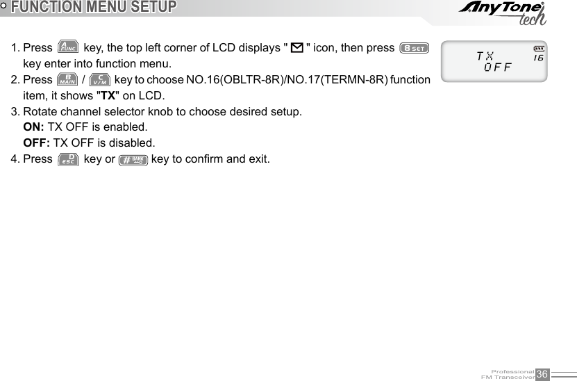 36FUNCTION MENU SETUP1. Press   key, the top left corner of LCD displays &quot;   &quot; icon, then press   key enter into function menu.2. Press   /   key to choose NO.16(OBLTR-8R)/NO.17(TERMN-8R) function item, it shows &quot;TX&quot; on LCD.3. Rotate channel selector knob to choose desired setup.ON: TX OFF is enabled.OFF: TX OFF is disabled.4. Press   key or   key to conrm and exit.