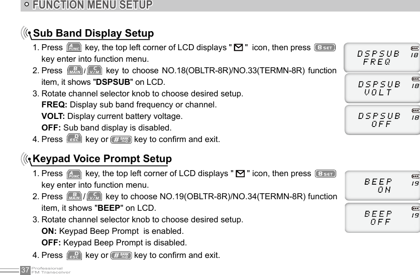 37FUNCTION MENU SETUPSub Band Display Setup1. Press   key, the top left corner of LCD displays &quot;   &quot;  icon, then press   key enter into function menu.2. Press  /  key to  choose  NO.18(OBLTR-8R)/NO.33(TERMN-8R)  function item, it shows &quot;DSPSUB&quot; on LCD.3. Rotate channel selector knob to choose desired setup.FREQ: Display sub band frequency or channel.VOLT: Display current battery voltage.OFF: Sub band display is disabled.4. Press   key or   key to conrm and exit.Keypad Voice Prompt Setup1. Press   key, the top left corner of LCD displays &quot;   &quot; icon, then press   key enter into function menu.2. Press  /  key to choose NO.19(OBLTR-8R)/NO.34(TERMN-8R) function item, it shows &quot;BEEP&quot; on LCD.3. Rotate channel selector knob to choose desired setup.ON: Keypad Beep Prompt  is enabled.OFF: Keypad Beep Prompt is disabled.4. Press   key or   key to conrm and exit.