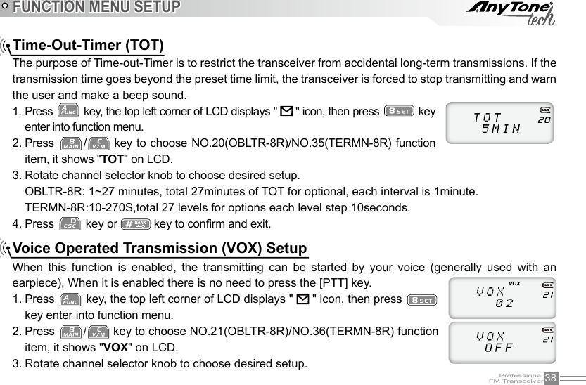 38FUNCTION MENU SETUPTime-Out-Timer (TOT)The purpose of Time-out-Timer is to restrict the transceiver from accidental long-term transmissions. If the transmission time goes beyond the preset time limit, the transceiver is forced to stop transmitting and warn the user and make a beep sound.1. Press   key, the top left corner of LCD displays &quot;   &quot; icon, then press   key enter into function menu.2. Press  /  key to choose NO.20(OBLTR-8R)/NO.35(TERMN-8R) function item, it shows &quot;TOT&quot; on LCD.3. Rotate channel selector knob to choose desired setup.OBLTR-8R: 1~27 minutes, total 27minutes of TOT for optional, each interval is 1minute.TERMN-8R:10-270S,total 27 levels for options each level step 10seconds.4. Press   key or   key to conrm and exit.Voice Operated Transmission (VOX) SetupWhen  this  function  is  enabled,  the  transmitting  can  be  started  by  your  voice  (generally  used  with  an earpiece), When it is enabled there is no need to press the [PTT] key.1. Press   key, the top left corner of LCD displays &quot;   &quot; icon, then press   key enter into function menu.2. Press  /  key to choose NO.21(OBLTR-8R)/NO.36(TERMN-8R) function item, it shows &quot;VOX&quot; on LCD.3. Rotate channel selector knob to choose desired setup.