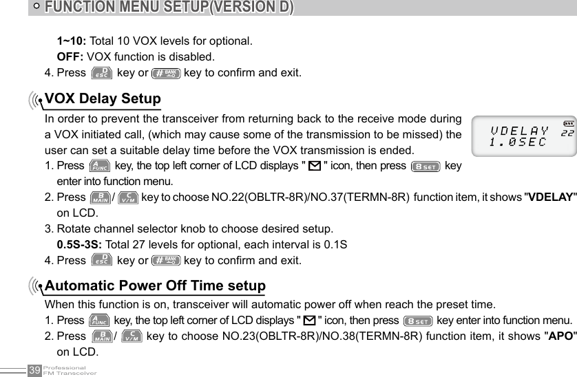 39FUNCTION MENU SETUP(VERSION D)VOX Delay SetupIn order to prevent the transceiver from returning back to the receive mode during a VOX initiated call, (which may cause some of the transmission to be missed) the user can set a suitable delay time before the VOX transmission is ended.1. Press   key, the top left corner of LCD displays &quot;   &quot; icon, then press   key enter into function menu.2. Press  /   key to choose NO.22(OBLTR-8R)/NO.37(TERMN-8R)  function item, it shows &quot;VDELAY&quot; on LCD.3. Rotate channel selector knob to choose desired setup.0.5S-3S: Total 27 levels for optional, each interval is 0.1S4. Press   key or   key to conrm and exit.Automatic Power Off Time setupWhen this function is on, transceiver will automatic power off when reach the preset time.1. Press   key, the top left corner of LCD displays &quot;   &quot; icon, then press   key enter into function menu.2. Press  /   key to choose NO.23(OBLTR-8R)/NO.38(TERMN-8R) function item, it shows &quot;APO&quot; on LCD.1~10: Total 10 VOX levels for optional. OFF: VOX function is disabled.4. Press   key or   key to conrm and exit.