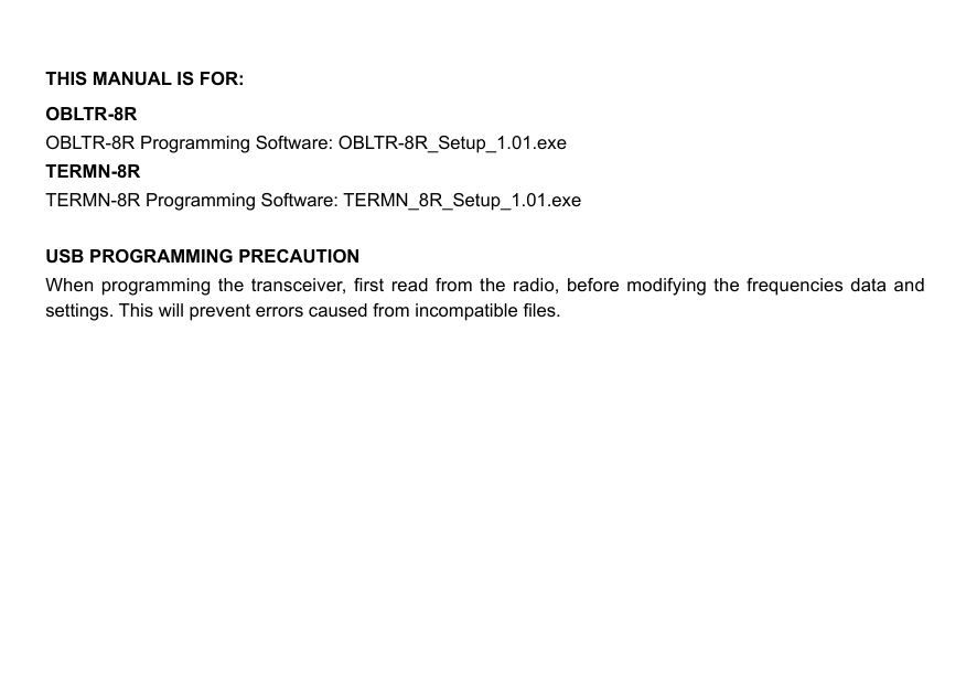 THIS MANUAL IS FOR:OBLTR-8ROBLTR-8R Programming Software: OBLTR-8R_Setup_1.01.exeTERMN-8R TERMN-8R Programming Software: TERMN_8R_Setup_1.01.exeUSB PROGRAMMING PRECAUTIONWhen programming the transceiver, rst  read from  the radio,  before modifying  the frequencies data and settings. This will prevent errors caused from incompatible les.