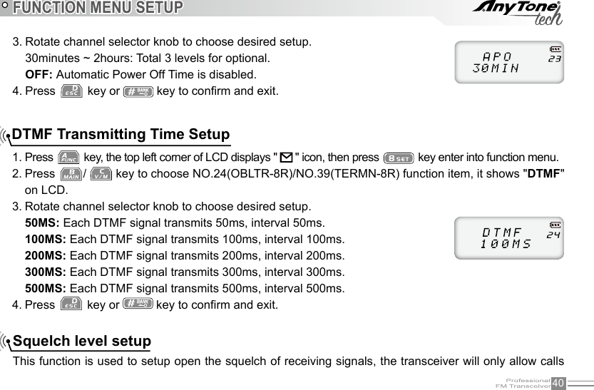 40FUNCTION MENU SETUP3. Rotate channel selector knob to choose desired setup.30minutes ~ 2hours: Total 3 levels for optional.OFF: Automatic Power Off Time is disabled.4. Press   key or   key to conrm and exit.DTMF Transmitting Time Setup1. Press   key, the top left corner of LCD displays &quot;   &quot; icon, then press   key enter into function menu.2. Press  /   key to choose NO.24(OBLTR-8R)/NO.39(TERMN-8R) function item, it shows &quot;DTMF&quot; on LCD.3. Rotate channel selector knob to choose desired setup.50MS: Each DTMF signal transmits 50ms, interval 50ms.100MS: Each DTMF signal transmits 100ms, interval 100ms.200MS: Each DTMF signal transmits 200ms, interval 200ms.300MS: Each DTMF signal transmits 300ms, interval 300ms.500MS: Each DTMF signal transmits 500ms, interval 500ms.4. Press   key or   key to conrm and exit.Squelch level setupThis function is used to setup open the squelch of receiving signals, the transceiver will only allow calls 