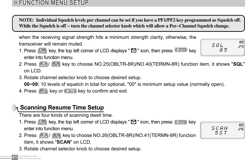 41FUNCTION MENU SETUP Scanning Resume Time SetupThere are four kinds of scanning dwell time.1. Press   key, the top left corner of LCD displays &quot;   &quot; icon, then press   key enter into function menu.2. Press   /   key to choose NO.26(OBLTR-8R)/NO.41(TERMN-8R) function item, it shows &quot;SCAN&quot; on LCD.3. Rotate channel selector knob to choose desired setup.NOTE:  Individual Squelch levels per channel can be set if you have a PF1/PF2 key programmed as Squelch off. While the Squelch is off - turn the channel selector knob which will allow a Per-Channel Squelch change.when the receiving signal strength hits a minimum strength clarity, otherwise, the transceiver will remain muted.1. Press   key, the top left corner of LCD displays &quot;   &quot; icon, then press   key enter into function menu.2. Press  /   key to choose NO.25(OBLTR-8R)/NO.40(TERMN-8R) function item, it shows &quot;SQL&quot; on LCD.3. Rotate channel selector knob to choose desired setup.00~09: 10 levels of squelch in total for optional, &quot;00&quot; is minimum setup value (normally open).4. Press   key or   key to conrm and exit.