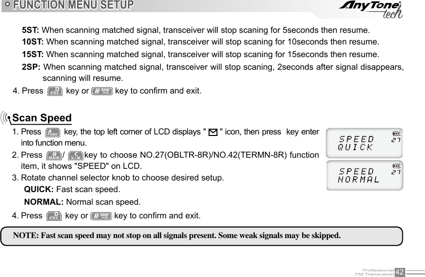 42FUNCTION MENU SETUPScan SpeedPress 1.   key, the top left corner of LCD displays &quot;   &quot; icon, then press  key enter into function menu.Press 2.  /  key to choose NO.27(OBLTR-8R)/NO.42(TERMN-8R) function item, it shows &quot;SPEED&quot; on LCD.Rotate channel selector knob to choose desired setup.3. 5ST: When scanning matched signal, transceiver will stop scaning for 5seconds then resume.10ST: When scanning matched signal, transceiver will stop scaning for 10seconds then resume.15ST: When scanning matched signal, transceiver will stop scaning for 15seconds then resume.2SP: When scanning matched signal, transceiver will stop scaning, 2seconds after signal disappears, scanning will resume.4. Press   key or   key to conrm and exit.QUICK: Fast scan speed.NORMAL: Normal scan speed.NOTE: Fast scan speed may not stop on all signals present. Some weak signals may be skipped.Press 4.   key or   key to conrm and exit.