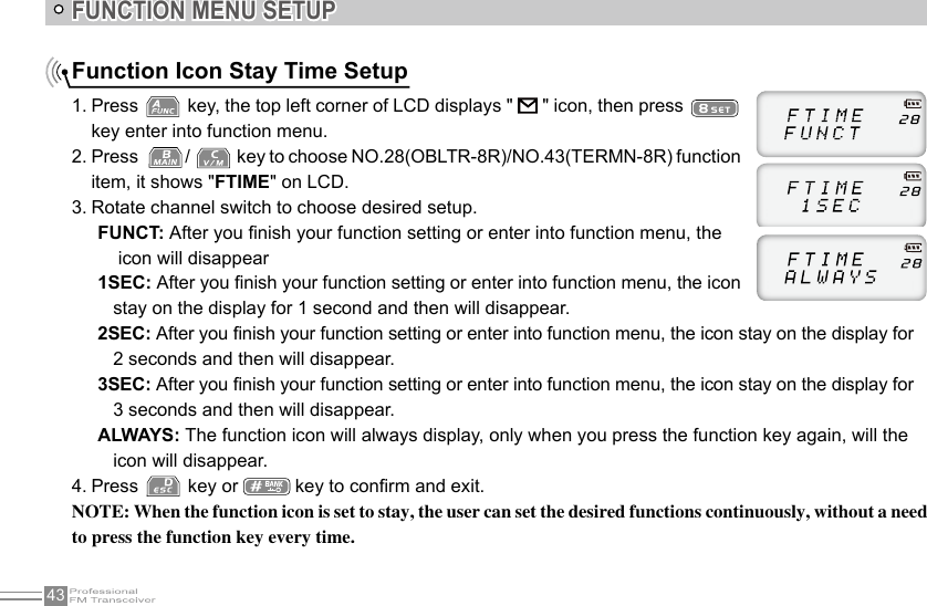 43FUNCTION MENU SETUPFunction Icon Stay Time Setup 1. Press   key, the top left corner of LCD displays &quot;   &quot; icon, then press   key enter into function menu.2. Press   /   key to choose NO.28(OBLTR-8R)/NO.43(TERMN-8R) function item, it shows &quot;FTIME&quot; on LCD.3. Rotate channel switch to choose desired setup.FUNCT: After you nish your function setting or enter into function menu, the     icon will disappear1SEC: After you nish your function setting or enter into function menu, the icon          stay on the display for 1 second and then will disappear.2SEC: After you nish your function setting or enter into function menu, the icon stay on the display for    2 seconds and then will disappear.3SEC: After you nish your function setting or enter into function menu, the icon stay on the display for    3 seconds and then will disappear.ALWAYS: The function icon will always display, only when you press the function key again, will the    icon will disappear.4. Press   key or   key to conrm and exit.NOTE: When the function icon is set to stay, the user can set the desired functions continuously, without a need to press the function key every time.