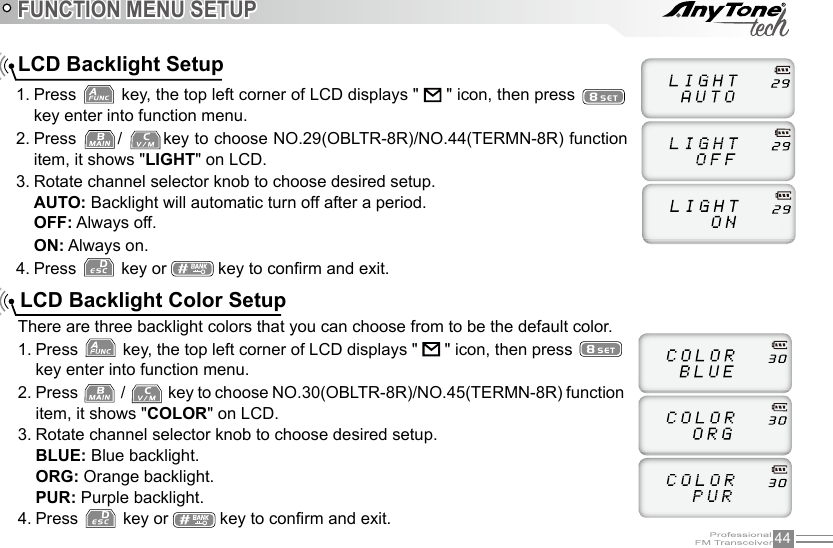 44FUNCTION MENU SETUP1. Press   key, the top left corner of LCD displays &quot;   &quot; icon, then press   key enter into function menu.2. Press  /  key to choose NO.29(OBLTR-8R)/NO.44(TERMN-8R) function item, it shows &quot;LIGHT&quot; on LCD.3. Rotate channel selector knob to choose desired setup.AUTO: Backlight will automatic turn off after a period.OFF: Always off.ON: Always on.4. Press   key or   key to conrm and exit.LCD Backlight SetupLCD Backlight Color SetupThere are three backlight colors that you can choose from to be the default color.1. Press   key, the top left corner of LCD displays &quot;   &quot; icon, then press   key enter into function menu.2. Press   /   key to choose NO.30(OBLTR-8R)/NO.45(TERMN-8R) function item, it shows &quot;COLOR&quot; on LCD.3. Rotate channel selector knob to choose desired setup.BLUE: Blue backlight.ORG: Orange backlight.PUR: Purple backlight.4. Press   key or   key to conrm and exit.