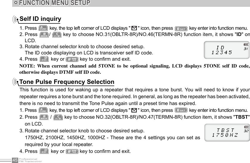 45NOTE:  When  current  channel  add  5TONE  to  be  optional  signaling,  LCD  displays  5TONE  self  ID  code, otherwise displays DTMF self ID code.Tone Pulse Frequency SelectionThis function is used for waking up a repeater that requires a tone burst. You will need to know if your repeater requires a tone burst and the tone required. In general, as long as the repeater has been activated, there is no need to transmit the Tone Pulse again until a preset time has expired.1. Press   key, the top left corner of LCD displays &quot;   &quot; icon, then press   key enter into function menu.2. Press   /   key to choose NO.32(OBLTR-8R)/NO.47(TERMN-8R) function item, it shows &quot;TBST&quot; on LCD.3. Rotate channel selector knob to choose desired setup.   1750HZ, 2100HZ, 1450HZ, 1000HZ - These are the 4 settings you can set as required by your local repeater.4. Press   key or   key to conrm and exit.FUNCTION MENU SETUPSelf ID inquiry1. Press   key, the top left corner of LCD displays &quot;   &quot; icon, then press   key enter into function menu.2. Press  /   key to choose NO.31(OBLTR-8R)/NO.46(TERMN-8R) function item, it shows &quot;ID&quot; on LCD.3. Rotate channel selector knob to choose desired setup.The ID code displaying on LCD is transceiver self ID code.4. Press   key or   key to conrm and exit.