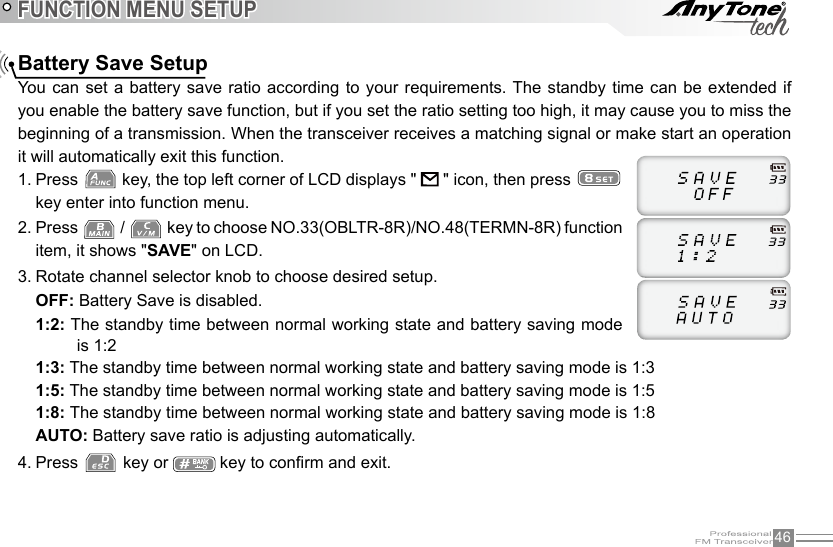 46FUNCTION MENU SETUPBattery Save SetupYou  can set a battery  save  ratio  according to your requirements. The standby time  can  be  extended if you enable the battery save function, but if you set the ratio setting too high, it may cause you to miss the beginning of a transmission. When the transceiver receives a matching signal or make start an operation it will automatically exit this function.1. Press   key, the top left corner of LCD displays &quot;   &quot; icon, then press   key enter into function menu.2. Press   /   key to choose NO.33(OBLTR-8R)/NO.48(TERMN-8R) function item, it shows &quot;SAVE&quot; on LCD.3. Rotate channel selector knob to choose desired setup.OFF: Battery Save is disabled.1:2: The standby time between normal working state and battery saving mode is 1:21:3: The standby time between normal working state and battery saving mode is 1:31:5: The standby time between normal working state and battery saving mode is 1:51:8: The standby time between normal working state and battery saving mode is 1:8AUTO: Battery save ratio is adjusting automatically.4. Press   key or   key to conrm and exit.