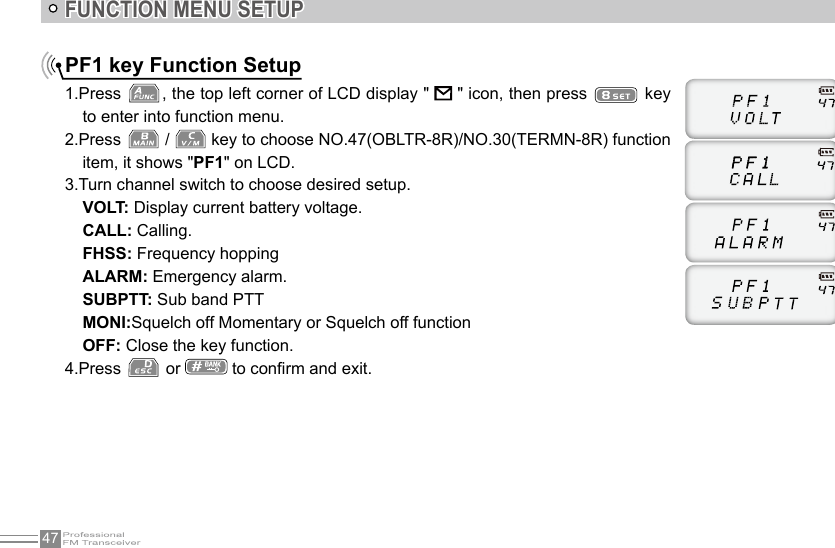 47FUNCTION MENU SETUPPF1 key Function Setup1.Press  , the top left corner of LCD display &quot;   &quot; icon, then press   key to enter into function menu.2.Press   /   key to choose NO.47(OBLTR-8R)/NO.30(TERMN-8R) function item, it shows &quot;PF1&quot; on LCD.3.Turn channel switch to choose desired setup. VOLT: Display current battery voltage.CALL: Calling.FHSS: Frequency hoppingALARM: Emergency alarm.SUBPTT: Sub band PTTMONI:Squelch off Momentary or Squelch off functionOFF: Close the key function.4.Press   or   to conrm and exit.